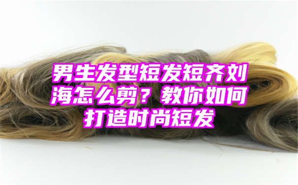 男生发型短发短齐刘海怎么剪？教你如何打造时尚短发