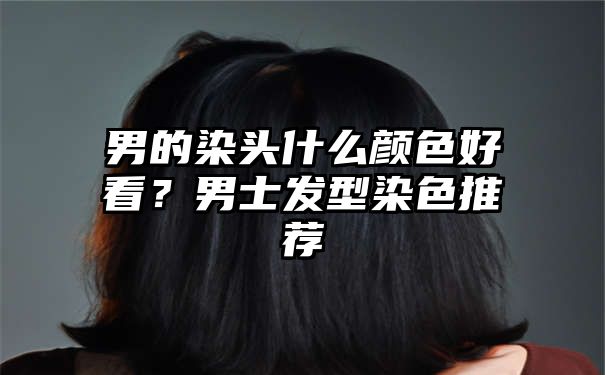 男的染头什么颜色好看？男士发型染色推荐