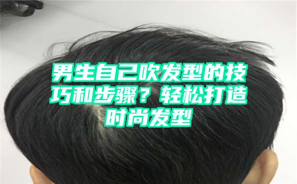 男生自己吹发型的技巧和步骤？轻松打造时尚发型