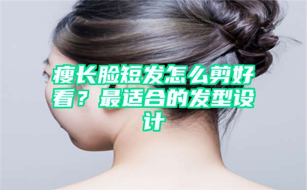 瘦长脸短发怎么剪好看？最适合的发型设计