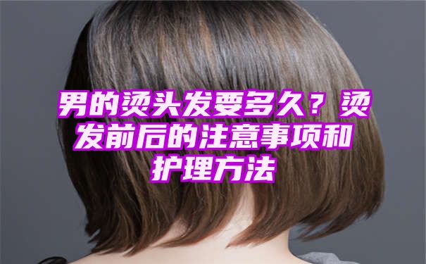 男的烫头发要多久？烫发前后的注意事项和护理方法