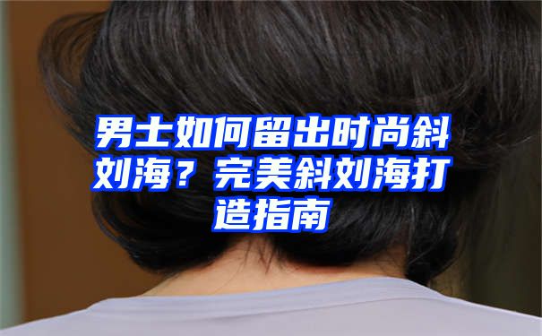 男士如何留出时尚斜刘海？完美斜刘海打造指南