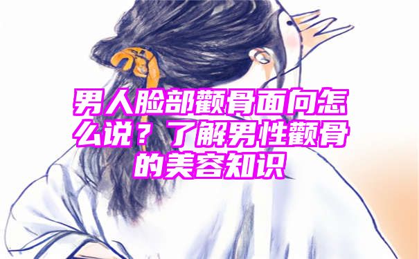 男人脸部颧骨面向怎么说？了解男性颧骨的美容知识