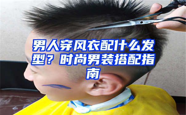 男人穿风衣配什么发型？时尚男装搭配指南