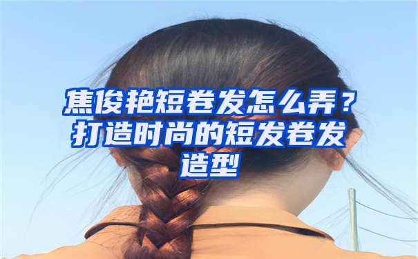 焦俊艳短卷发怎么弄？打造时尚的短发卷发造型