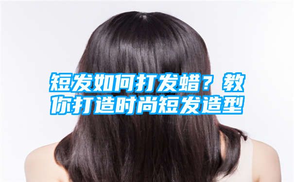 短发如何打发蜡？教你打造时尚短发造型