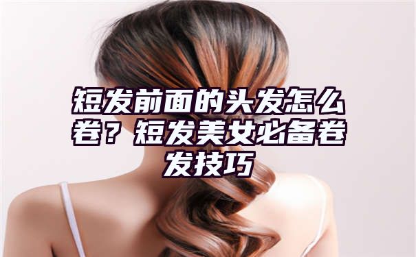 短发前面的头发怎么卷？短发美女必备卷发技巧