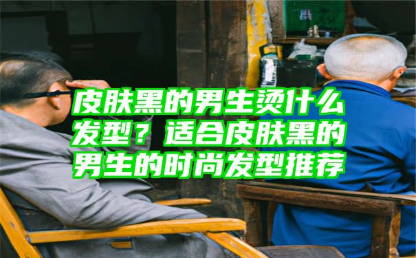 皮肤黑的男生烫什么发型？适合皮肤黑的男生的时尚发型推荐