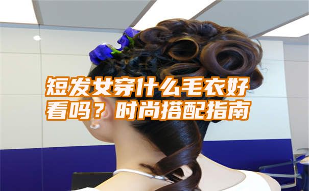 短发女穿什么毛衣好看吗？时尚搭配指南