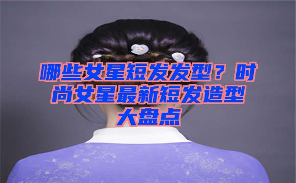 哪些女星短发发型？时尚女星最新短发造型大盘点