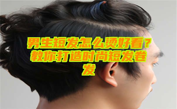 男生短发怎么烫好看？教你打造时尚短发卷发