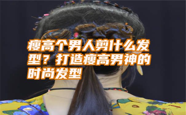 瘦高个男人剪什么发型？打造瘦高男神的时尚发型