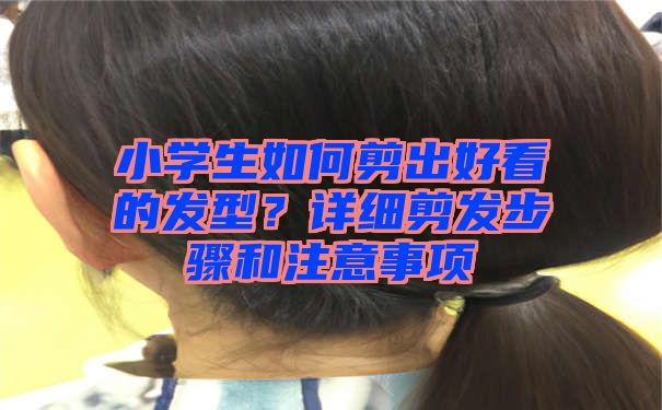 小学生如何剪出好看的发型？详细剪发步骤和注意事项