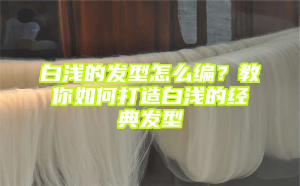 白浅的发型怎么编？教你如何打造白浅的经典发型