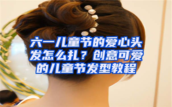 六一儿童节的爱心头发怎么扎？创意可爱的儿童节发型教程