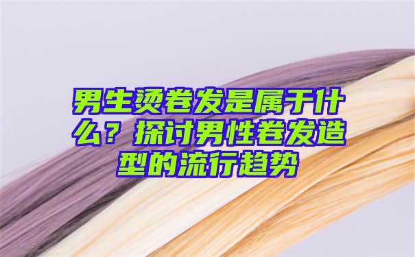 男生烫卷发是属于什么？探讨男性卷发造型的流行趋势