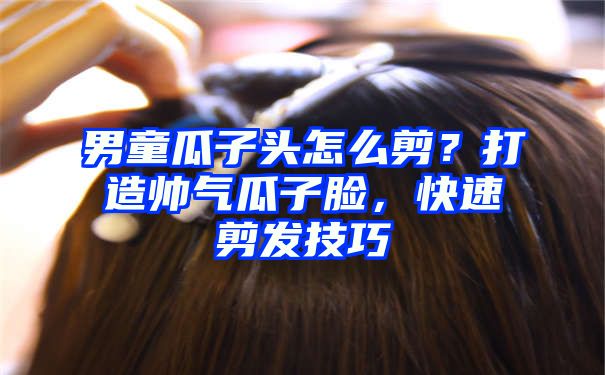 男童瓜子头怎么剪？打造帅气瓜子脸，快速剪发技巧