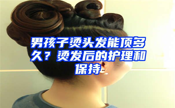 男孩子烫头发能顶多久？烫发后的护理和保持