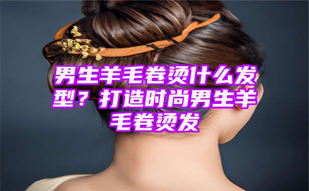 男生羊毛卷烫什么发型？打造时尚男生羊毛卷烫发