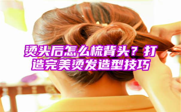 烫头后怎么梳背头？打造完美烫发造型技巧