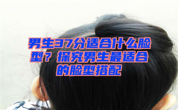 男生37分适合什么脸型？探究男生最适合的脸型搭配