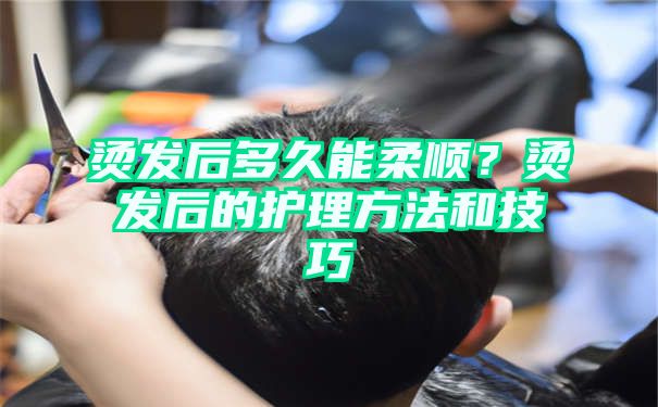 烫发后多久能柔顺？烫发后的护理方法和技巧