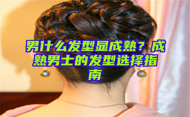 男什么发型显成熟？成熟男士的发型选择指南