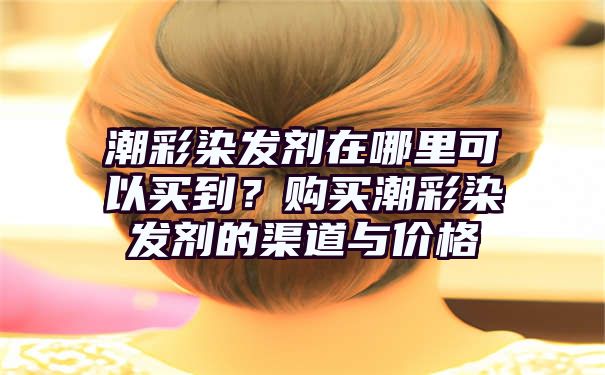 潮彩染发剂在哪里可以买到？购买潮彩染发剂的渠道与价格