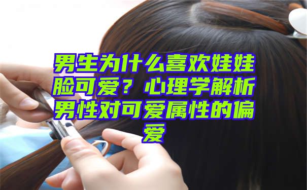 男生为什么喜欢娃娃脸可爱？心理学解析男性对可爱属性的偏爱