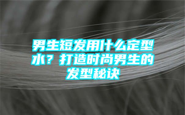 男生短发用什么定型水？打造时尚男生的发型秘诀