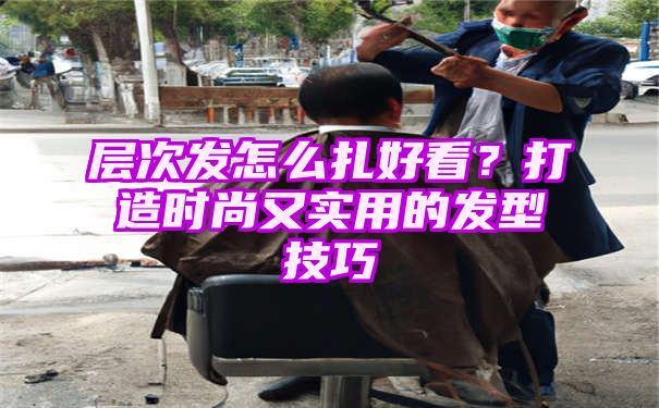 层次发怎么扎好看？打造时尚又实用的发型技巧