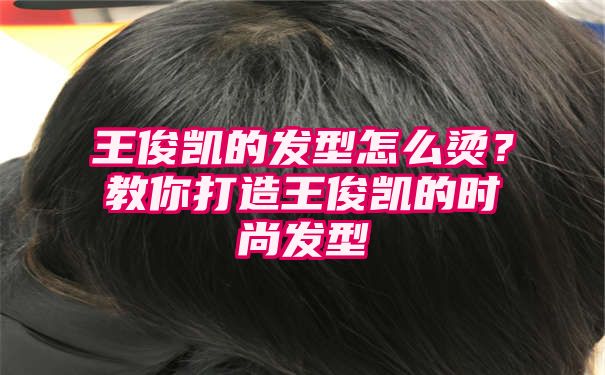 王俊凯的发型怎么烫？教你打造王俊凯的时尚发型