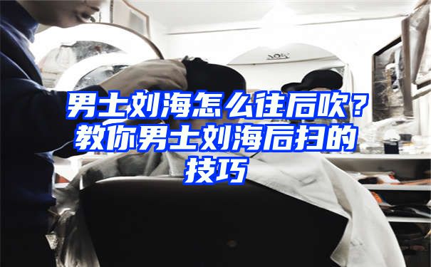 男士刘海怎么往后吹？教你男士刘海后扫的技巧