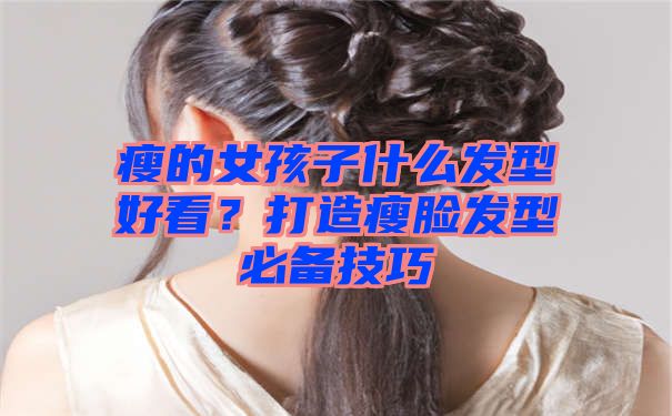 瘦的女孩子什么发型好看？打造瘦脸发型必备技巧