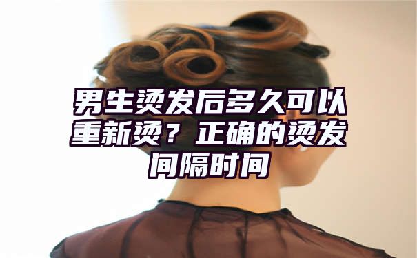 男生烫发后多久可以重新烫？正确的烫发间隔时间