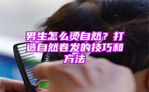 男生怎么烫自然？打造自然卷发的技巧和方法