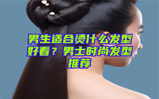 男生适合烫什么发型好看？男士时尚发型推荐