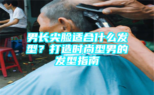 男长尖脸适合什么发型？打造时尚型男的发型指南