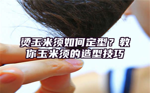 烫玉米须如何定型？教你玉米须的造型技巧