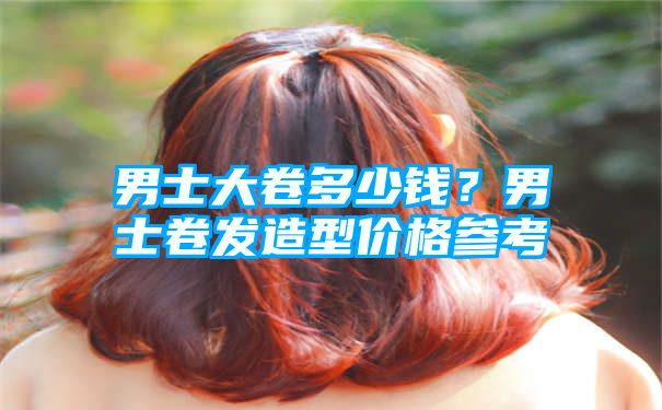 男士大卷多少钱？男士卷发造型价格参考