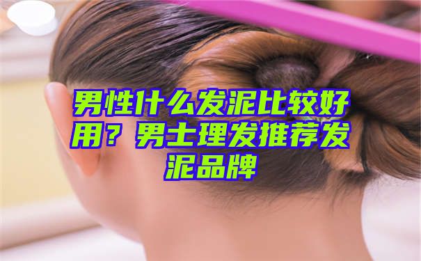 男性什么发泥比较好用？男士理发推荐发泥品牌