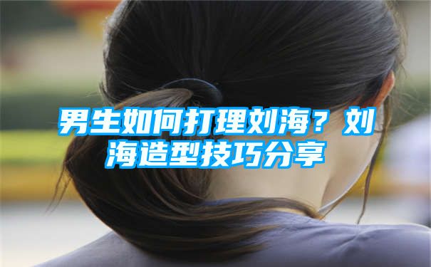 男生如何打理刘海？刘海造型技巧分享