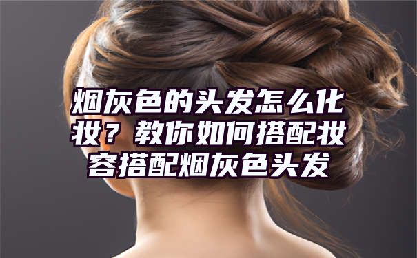 烟灰色的头发怎么化妆？教你如何搭配妆容搭配烟灰色头发