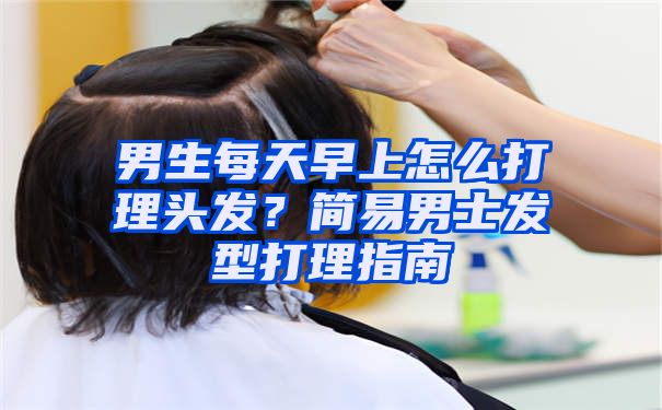 男生每天早上怎么打理头发？简易男士发型打理指南