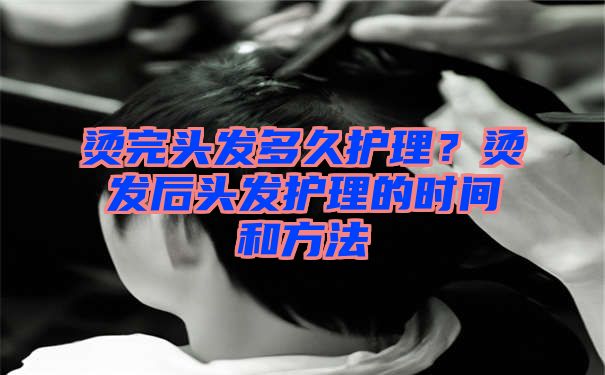 烫完头发多久护理？烫发后头发护理的时间和方法