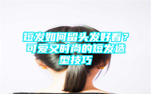 短发如何留头发好看？可爱又时尚的短发造型技巧