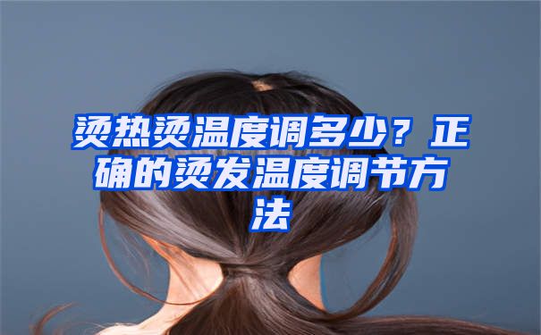 烫热烫温度调多少？正确的烫发温度调节方法