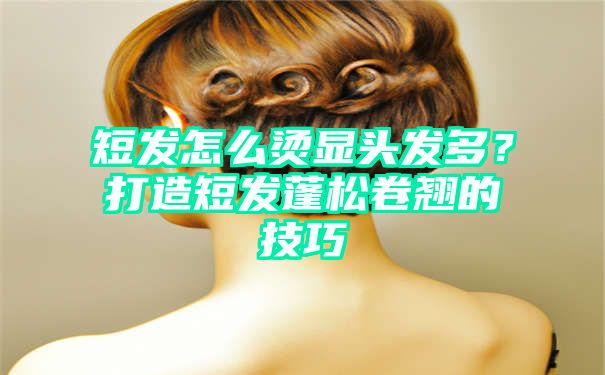 短发怎么烫显头发多？打造短发蓬松卷翘的技巧