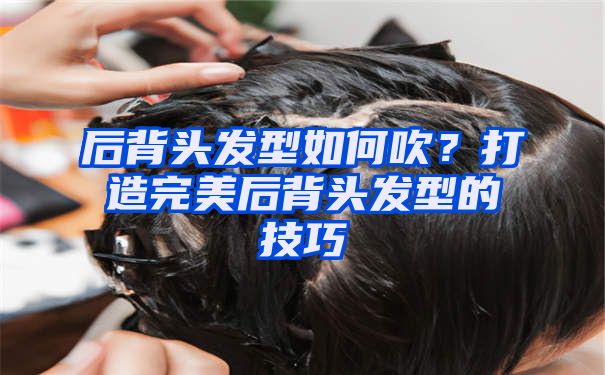 后背头发型如何吹？打造完美后背头发型的技巧