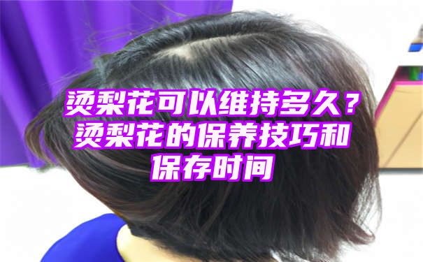 烫梨花可以维持多久？烫梨花的保养技巧和保存时间